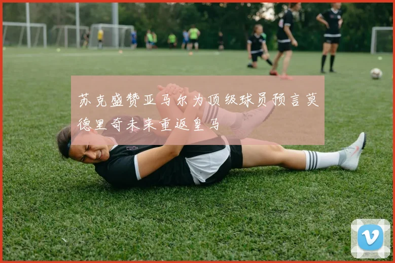 苏克盛赞亚马尔为顶级球员预言莫德里奇未来重返皇马