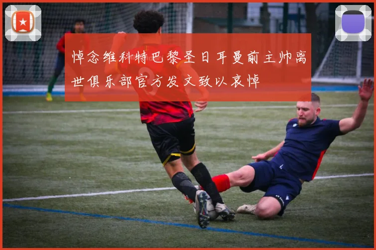 悼念维科特巴黎圣日耳曼前主帅离世俱乐部官方发文致以哀悼