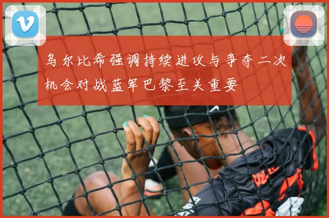 乌尔比希强调持续进攻与争夺二次机会对战蓝军巴黎至关重要