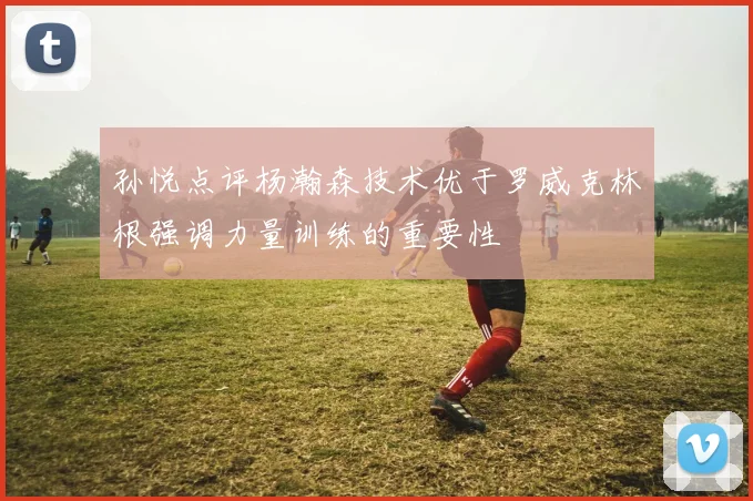 孙悦点评杨瀚森技术优于罗威克林根强调力量训练的重要性