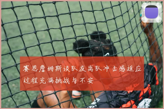 赛恩詹姆斯谈队友离队冲击感适应过程充满挑战与不安