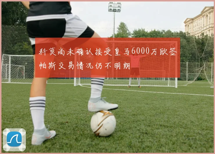 科莫尚未确认接受皇马6000万欧签帕斯交易情况仍不明朗