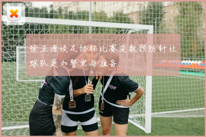 徐正源谈足协杯比赛变数预防针让球队更加警觉与准备