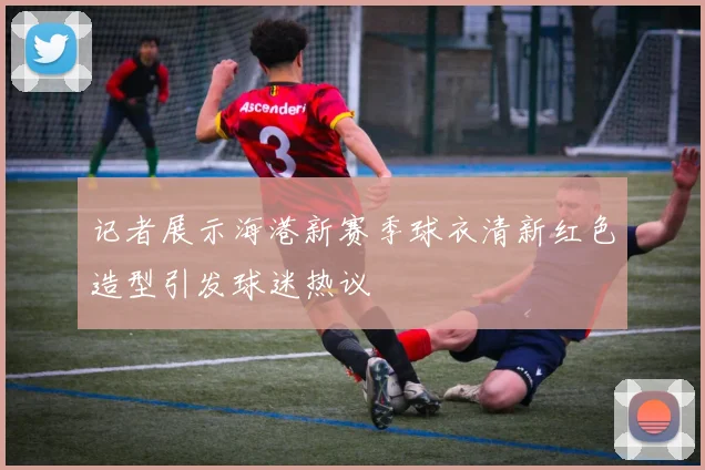 记者展示海港新赛季球衣清新红色造型引发球迷热议
