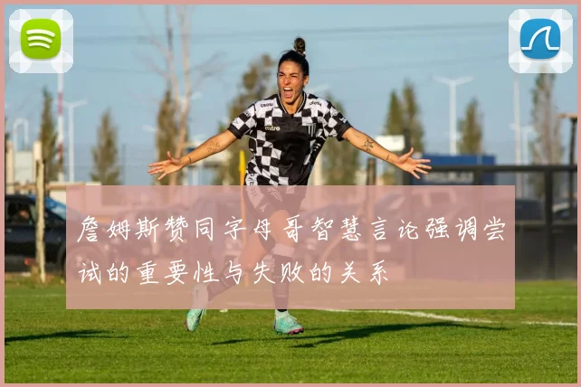 詹姆斯赞同字母哥智慧言论强调尝试的重要性与失败的关系