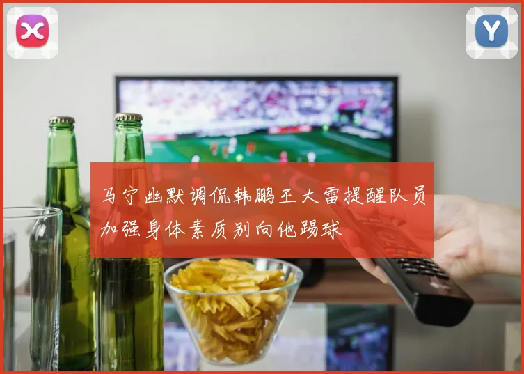 马宁幽默调侃韩鹏王大雷提醒队员加强身体素质别向他踢球