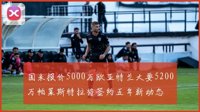 国米报价5000万欧亚特兰大要5200万帕莱斯特拉将签约五年新动态