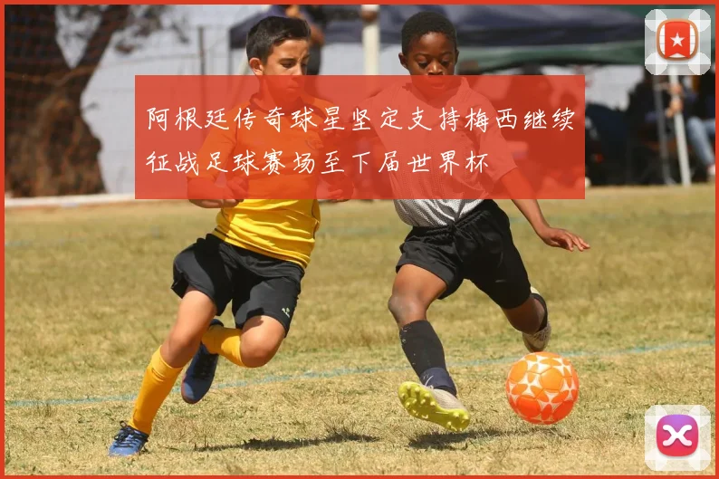 阿根廷传奇球星坚定支持梅西继续征战足球赛场至下届世界杯
