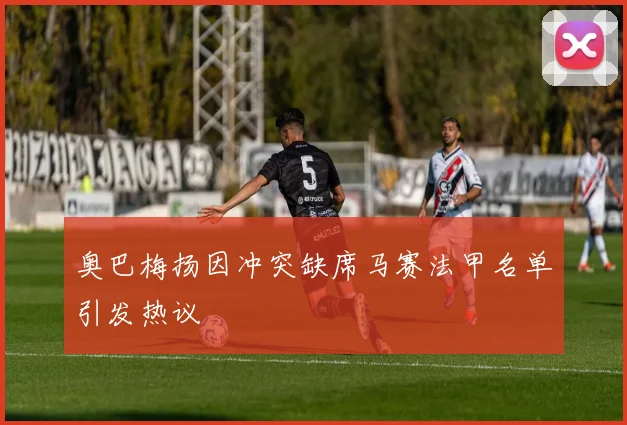 奥巴梅扬因冲突缺席马赛法甲名单引发热议