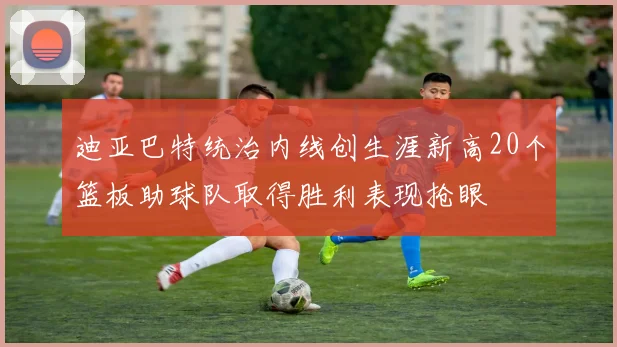 迪亚巴特统治内线创生涯新高20个篮板助球队取得胜利表现抢眼