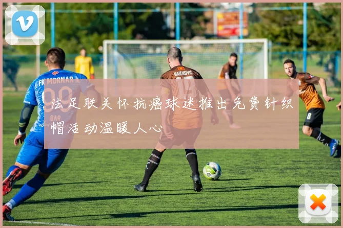 法足联关怀抗癌球迷推出免费针织帽活动温暖人心