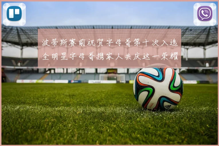 波蒂斯赛前祝贺字母哥第十次入选全明星字母哥携家人共庆这一荣耀时刻