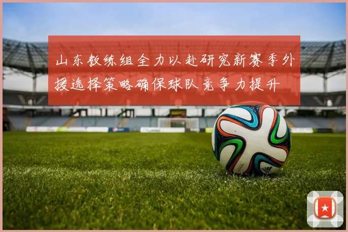 山东教练组全力以赴研究新赛季外援选择策略确保球队竞争力提升
