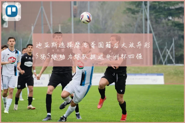 迪亚斯选择摩洛哥国籍后大放异彩5场5球助力球队挺进非洲杯四强