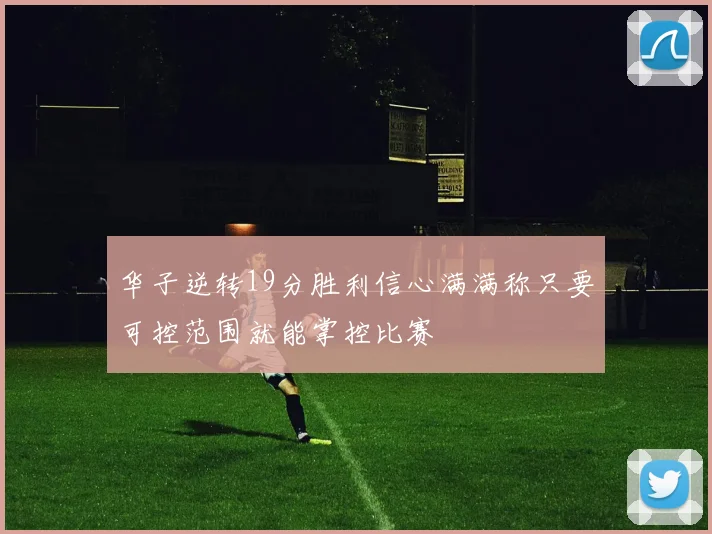 华子逆转19分胜利信心满满称只要可控范围就能掌控比赛