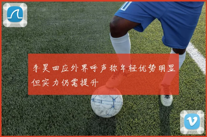 李昊回应外界呼声称年轻优势明显但实力仍需提升