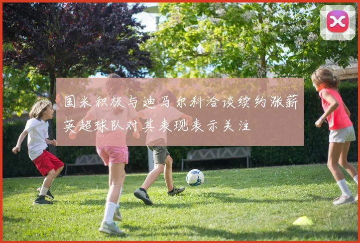 国米积极与迪马尔科洽谈续约涨薪英超球队对其表现表示关注