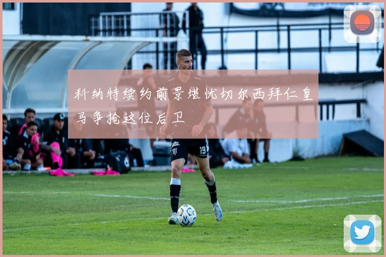 科纳特续约前景堪忧切尔西拜仁皇马争抢这位后卫