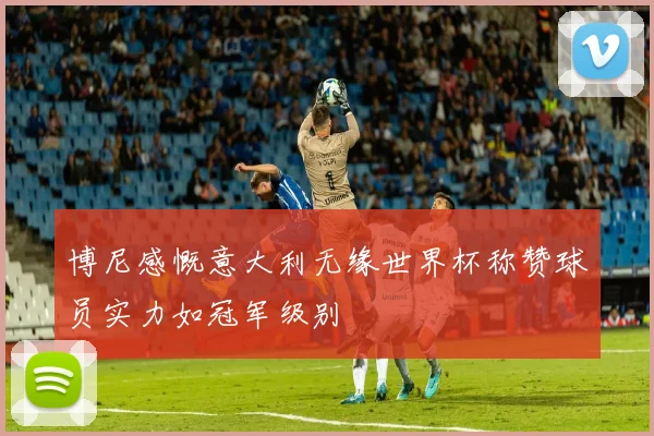 博尼感慨意大利无缘世界杯称赞球员实力如冠军级别