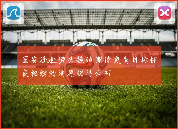 国安连胜势头强劲期待更高目标林良铭续约消息仍待公布